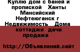 Куплю дом с баней и пропиской - Ханты-Мансийский, Нефтеюганск г. Недвижимость » Дома, коттеджи, дачи продажа   